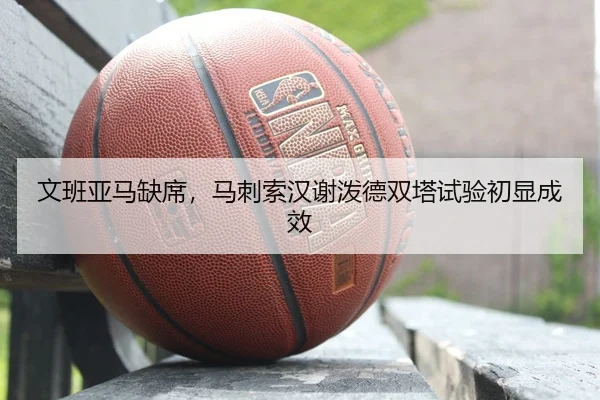文班亚马缺席，马刺索汉谢泼德双塔试验初显成效